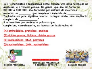 13) “Geneticistas e bioquímicos estão criando uma nova revolução na
Medicina, é a terapia gênica. Os genes, que são em torno de
50.000 a 100.000, são formados por milhões de moléculas
menores, os _______, que compõem a molécula de _________.
Implantar um gene significa colocar, no lugar exato, uma seqüência
completa de ___________.”
A alternativa que contém as palavras que
completam, corretamente, as lacunas do texto acima é:
(A) aminoácidos, proteínas, enzimas
(B) ácidos graxos, lipídeos, ácidos graxos
(C) nucleosídeos, RNA, pentoses
(D) nucleotídeos, DNA, nucleotídeos
DICA DA PROFESSORA DICA DOS COLEGAS
CLIQUE AQUI PARA INICIAR
A CONTAGEM DE TEMPO
30 60 90
 