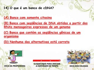 14) O que é um banco de cDNA?
(A) Banco com somente citosina
(B) Banco com seqüências de DNA obtidas a partir dos
RNAs mensageiros expressos de um genoma
(C) Banco que contém as seqüências gênicas de um
organismo
(D) Nenhuma das alternativas está correta
DICA DA PROFESSORA DICA DOS COLEGAS
CLIQUE AQUI PARA INICIAR
A CONTAGEM DE TEMPO
30 60 90
 