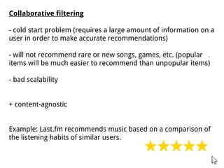 Collaborative filtering
- cold start problem (requires a large amount of information on a
user in order to make accurate recommendations)
- will not recommend rare or new songs, games, etc. (popular
items will be much easier to recommend than unpopular items)
- bad scalability
+ content-agnostic
Example: Last.fm recommends music based on a comparison of
the listening habits of similar users.
 
