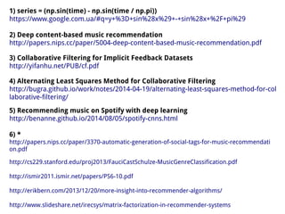1) series = (np.sin(time) - np.sin(time / np.pi))
https://www.google.com.ua/#q=y+%3D+sin%28x%29+-+sin%28x+%2F+pi%29
2) Deep content-based music recommendation
http://papers.nips.cc/paper/5004-deep-content-based-music-recommendation.pdf
3) Collaborative Filtering for Implicit Feedback Datasets
http://yifanhu.net/PUB/cf.pdf
4) Alternating Least Squares Method for Collaborative Filtering
http://bugra.github.io/work/notes/2014-04-19/alternating-least-squares-method-for-col
laborative-filtering/
5) Recommending music on Spotify with deep learning
http://benanne.github.io/2014/08/05/spotify-cnns.html
6) *
http://papers.nips.cc/paper/3370-automatic-generation-of-social-tags-for-music-recommendati
on.pdf
http://cs229.stanford.edu/proj2013/FauciCastSchulze-MusicGenreClassification.pdf
http://ismir2011.ismir.net/papers/PS6-10.pdf
http://erikbern.com/2013/12/20/more-insight-into-recommender-algorithms/
http://www.slideshare.net/irecsys/matrix-factorization-in-recommender-systems
 