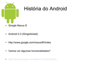História do Android Google Nexus S Android 2.3 (Gingerbread) http://www.google.com/nexus/#!/index Vamos ver algumas funcionalidades? http://www.youtube.com/watch?v=lxUXulxE5o0 