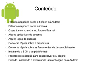 Conteúdo Falando um pouco sobre a história do Android Falando um pouco sobre números O que é e como entrar no Android Market Alguns aplicativos de sucesso Alguns jogos de sucesso Conversa rápida sobre a arquitetura Conversa rápida sobre as ferramentas de desenvolvimento Instalando o SDK e as plataformas Preparando o eclipse para desenvolver seu projeto Criando, instalando e executando uma aplicação para Android 