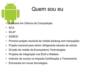 Quem sou eu Bacharel em Ciência da Computação SCA SCJP SCBCD Primeiro projeto nacional de mobile banking com transações Projeto nacional para retirar refrigerante através de celular Divisão de mobile da Eversystems Technologies Projetos de Integração nos EUA e Malásia Instrutor de cursos na Impacta Certificação e Treinamento Entusiasta em novas tecnologias 