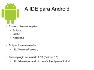 A IDE para Android Existem diversas opções Eclipse InteliJ Netbeans Eclipse é o mais usado http://www.eclipse.org Possui plugin achamado ADT (Eclipse 3.5) http://developer.android.com/sdk/eclipse-adt.html 
