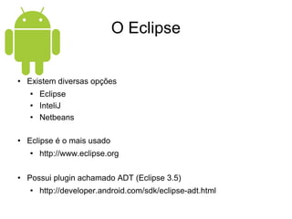 O Eclipse Existem diversas opções Eclipse InteliJ Netbeans Eclipse é o mais usado http://www.eclipse.org Possui plugin achamado ADT (Eclipse 3.5) http://developer.android.com/sdk/eclipse-adt.html 