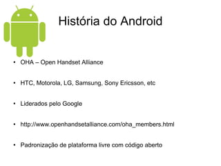 História do Android OHA – Open Handset Alliance HTC, Motorola, LG, Samsung, Sony Ericsson, etc Liderados pelo Google http://www.openhandsetalliance.com/oha_members.html Padronização de plataforma livre com código aberto 