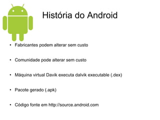 História do Android Fabricantes podem alterar sem custo Comunidade pode alterar sem custo Máquina virtual Davik executa dalvik executable (.dex) Pacote gerado (.apk) Código fonte em http://source.android.com 