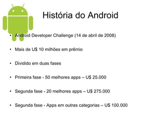 História do Android Android Developer Challenge (14 de abril de 2008) Mais de U$ 10 milhões em prêmio Dividido em duas fases Primeira fase - 50 melhores apps – U$ 25.000 Segunda fase - 20 melhores apps – U$ 275.000 Segunda fase - Apps em outras categorias – U$ 100.000 