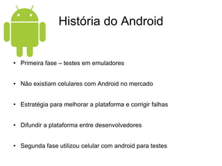 História do Android Primeira fase – testes em emuladores Não existiam celulares com Android no mercado Estratégia para melhorar a plataforma e corrigir falhas Difundir a plataforma entre desenvolvedores Segunda fase utilizou celular com android para testes 