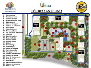 TÉRREO EXTERNO
1.  Port Cochere
2.  Guarita primária
3.  Guarita Principal
4.  Praça espelho d água
5.  Estar externo
6.  Acesso Principal
7.  Acesso ao hall social
8.  Play ground
9.  Casa do tarzam
10.  Praça das babás
11.  Ac. piscina p/ deficientes
12.  Solarium
13.  Deck de madeira
14.  Deck molhado
15.  Piscina infantil
16.  Piscina adulto
17.  Biribol
18.  Mesa da água
19.  Spa na água
20.  Ponte de madeira
21.  Varanda com bar
22.  Campo gramado
23.  Quadra poli esportiva
24.  Quadra de peteca
25.  Área de alongamento
26.  Pista de skate
27.  Pista 465m
28.  Estacionamento público
29.  Acesso as garagens
30.  Espaço zen
11
12
13
1516
17
18
19
20
21
22 23
24
26
27
6
7
8
9
10
1
2
3
45
4
77
7
14
5
5
28
29
30 25
5
Bloco
A
Bloco
B
Bloco
C
Bloco
D
NORTE
 