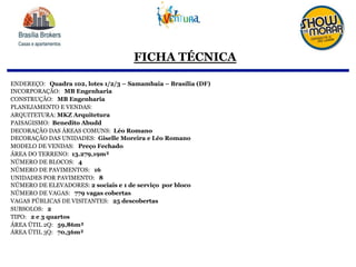 FICHA TÉCNICA
ENDEREÇO: Quadra 102, lotes 1/2/3 – Samambaia – Brasília (DF)
INCORPORAÇÃO: MB Engenharia
CONSTRUÇÃO: MB Engenharia
PLANEJAMENTO E VENDAS:
ARQUITETURA: MKZ Arquitetura
PAISAGISMO: Benedito Abudd
DECORAÇÃO DAS ÁREAS COMUNS: Léo Romano
DECORAÇÃO DAS UNIDADES: Giselle Moreira e Léo Romano
MODELO DE VENDAS: Preço Fechado
ÁREA DO TERRENO: 13.279,19m²
NÚMERO DE BLOCOS: 4
NÚMERO DE PAVIMENTOS: 16
UNIDADES POR PAVIMENTO: 8
NÚMERO DE ELEVADORES: 2 sociais e 1 de serviço por bloco
NÚMERO DE VAGAS: 779 vagas cobertas
VAGAS PÚBLICAS DE VISITANTES: 25 descobertas
SUBSOLOS: 2
TIPO: 2 e 3 quartos
ÁREA ÚTIL 2Q: 59,86m²
ÁREA ÚTIL 3Q: 70,36m²
 