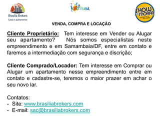 VENDA, COMPRA E LOCAÇÃO
Cliente Proprietário: Tem interesse em Vender ou Alugar
seu apartamento? Nós somos especialistas neste
empreendimento e em Samambaia/DF, entre em contato e
faremos a intermediação com segurança e discrição;
Cliente Comprado/Locador: Tem interesse em Comprar ou
Alugar um apartamento nesse empreendimento entre em
contato e cadastre-se, teremos o maior prazer em achar o
seu novo lar.
Contatos:
-  Site: www.brasiliabrokers.com
-  E-mail: sac@brasiliabrokers.com
 