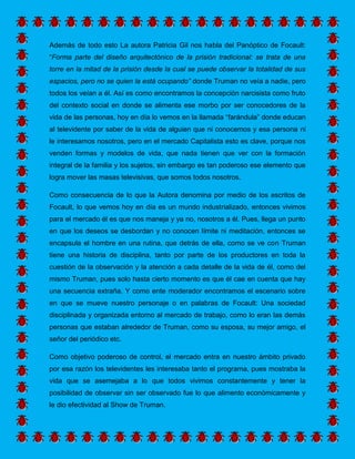 Además de todo esto La autora Patricia Gil nos habla del Panóptico de Focault: “Forma parte del diseño arquitectónico de la prisión tradicional: se trata de una torre en la mitad de la prisión desde la cual se puede observar la totalidad de sus espacios, pero no se quien la está ocupando” donde Truman no veía a nadie, pero todos los veían a él. Así es como encontramos la concepción narcisista como fruto del contexto social en donde se alimenta ese morbo por ser conocedores de la vida de las personas, hoy en día lo vemos en la llamada “farándula” donde educan al televidente por saber de la vida de alguien que ni conocemos y esa persona ni le interesamos nosotros, pero en el mercado Capitalista esto es clave, porque nos venden formas y modelos de vida, que nada tienen que ver con la formación integral de la familia y los sujetos, sin embargo es tan poderoso ese elemento que logra mover las masas televisivas, que somos todos nosotros. 
Como consecuencia de lo que la Autora denomina por medio de los escritos de Focault, lo que vemos hoy en día es un mundo industrializado, entonces vivimos para el mercado él es que nos maneja y ya no, nosotros a él. Pues, llega un punto en que los deseos se desbordan y no conocen límite ni meditación, entonces se encapsula el hombre en una rutina, que detrás de ella, como se ve con Truman tiene una historia de disciplina, tanto por parte de los productores en toda la cuestión de la observación y la atención a cada detalle de la vida de él, como del mismo Truman, pues solo hasta cierto momento es que él cae en cuenta que hay una secuencia extraña. Y como ente moderador encontramos el escenario sobre en que se mueve nuestro personaje o en palabras de Focault: Una sociedad disciplinada y organizada entorno al mercado de trabajo, como lo eran las demás personas que estaban alrededor de Truman, como su esposa, su mejor amigo, el señor del periódico etc. 
Como objetivo poderoso de control, el mercado entra en nuestro ámbito privado por esa razón los televidentes les interesaba tanto el programa, pues mostraba la vida que se asemejaba a lo que todos vivimos constantemente y tener la posibilidad de observar sin ser observado fue lo que alimento económicamente y le dio efectividad al Show de Truman. 