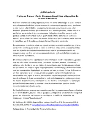 Análisis película
El show de Truman y Texto Simulacro, Subjetividad y Biopolítica; De
Foucault a Baudrillard
Haciendo un análisis al texto y la película puedo ver como la tecnología es usada como un
control de poder basándose en una sociedad de consumidores y productores, que llevan
a crear nuevas subjetividades aptas para una sociedad consumista, creando así un
biopoder y dos mecanismos que se muestran en la película y el texto, uno de ellos es el
panóptico que se trata de los mecanismos de vigilancia, este se hizo presente en la
película cuando observamos a Truman quien creció ante las cámaras en un mundo
vigilado y controlado ósea en un mecanismo sinóptico ya que Truman no podía pensar e
ir mas allá de que él deseaba puesto que él era un Show ante los demás,
En ocasiones en el contexto actual nos encontramos en un estado panóptico con el tema
de las redes sociales que a la vez se siente el control en estas, somos seres consumistas
que nos dejamos seducir por comportamientos y objetos que en ocasiones no son
relevantes, esto nos lleva a crear nuevas subjetividades en la sociedad de mercado que
limita nuestras expectativas.
En el mecanismo sinóptico y panóptico lo encontramos en nuestra vida cotidiana, puesto
que nos esforzamos en complacernos con deseos y placeres, es decir observamos y
vigilamos a los demás, ya sea por medios de comunicación o en tiempo real, esto tal vez
no lo hacemos por comprar algo si no por percibir los sentimientos y sufrimientos del otro
que nos genera pasión, llevándonos a creer que nos pasa lo mismo. El show de Truman es
un claro ejemplo de lo que sucede, en este se ve como los televidentes tienen esa
necesidad de ver y vigilar a Truman, satisfaciendo sus placeres y expectativas con lo que
sucede en la vida de él, así como se observa en la película pasa ahora en tiempo real con
los medios de comunicación, estamos en una era donde la comunicación y la tecnología
guiara al mundo y en donde se observara que las subjetividades seguirán siendo
mecanismos de reproducción social.
En Conclusión somos personas que nos dejamos seducir en ocasiones por falsas realidades
o por la vida de otros, dejando atrás lo que pasa. Así llegando a una transformación global
guiada por el biopoder de los discursó tecnológicos con el fin de no cambiar las
relaciones y vínculos “Subjetividades”.
Gil Rodríguez, E.P. (2005). Revista Observaciones Filosóficas. N°1. Recuperado el 17 de
Julio de 2010, de http // www.observacionesfilosoficas.net/simulacrossubjetivida.htlm.
Pelicula: Show de Truman by Peter Travers, Rolling Stone
 