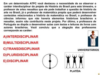UNIVERSITÁRIOS
PLATÉIA
Em um determinado ATPC você destacou a necessidade de se observar o
caráter interdisciplinar do projeto de História do Brasil para este bimestre, o
professor de artes ressaltou que ele pode trabalhar a questão de história da
arte no Brasil, já o professor de matemática propôs que poderá desenvolver
conteúdos relacionados a história da matemática no Brasil, o professor de
ciências informou que não haveria elementos históricos brasileiros a
ressaltar, assim não contribuiria neste projeto. Por último, a professora de
Português se dispôs a desenvolver aulas com textos e leituras de livros com
autores brasileiros. Você concluiu que a alegação dos professores
corresponde ao caráter:
A)INTERDISCIPLINAR
B)MULTIDISCIPLINAR
C)TRANSDISCIPLINAR
D)PLURIDISCIPLINAR
E)DISCIPLINAR
 