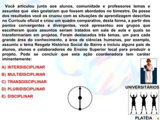 UNIVERSITÁRIOS
PLATÉIA
Você articulou junto aos alunos, comunidade e professores temas e
assuntos que eles gostariam que fossem abordados no bimestre. De posse
dos resultados você os cruzou com as situações de aprendizagem descritas
no Currículo oficial e criou um quadro comparativo, desta forma, a partir dos
pontos convergentes e divergentes, você apresentou aos grupos que
escolheram quais assuntos seriam tratados em sala de aula e quais se
transformariam em projetos. Foram destacados três temas, um para cada
grande área do conhecimento, a área de ciências humanas, por exemplo,
assumiu o tema Resgate Histórico Social do Bairro e incluiu alguns pais de
alunos, alunos e colaboradores do Ensino Superior local para produzir o
projeto. Pode se concluir que esta ação coordenadora tem caráter
iminentemente:
A) INTERDISCIPLINAR
B) MULTIDISCIPLINAR
C) TRANSDISCIPLINAR
D) PLURIDISCIPLINAR
E) DISCIPLINAR
 
