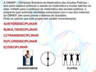UNIVERSITÁRIOS PLATÉIA
A OBMEP – Olimpíada Brasileira de Matemática das Escolas Públicas –
tem como objetivo estimular o estudo da matemática e revelar talentos na
área. Voltado para o professor de matemática das escolas públicas, o
programa quer estimular atividades extraclasse com o uso dos materiais
da OBMEP, tais como provas e Bancos de Questões.
Pode se concluir que este projeto tem caráter iminentemente:
A)INTERDISCIPLINAR
B)MULTIDISCIPLINAR
C)TRANSDISCIPLINAR
D)PLURIDISCIPLINAR
E)DISCIPLINAR
 