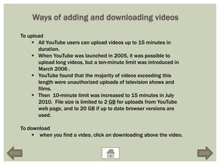 Ways of adding and downloading videos

To upload
     All YouTube users can upload videos up to 15 minutes in
       duration.
     When YouTube was launched in 2005, it was possible to
       upload long videos, but a ten-minute limit was introduced in
       March 2006 .
     YouTube found that the majority of videos exceeding this
       length were unauthorized uploads of television shows and
       films.
     Then 10-minute limit was increased to 15 minutes in July
       2010. File size is limited to 2 GB for uploads from YouTube
       web page, and to 20 GB if up to date browser versions are
       used.

To download
      when you find a video, click on downloading above the video.
 