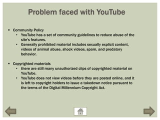 Problem faced with YouTube

 Community Policy
   • YouTube has a set of community guidelines to reduce abuse of the
     site's features.
   • Generally prohibited material includes sexually explicit content,
     videos of animal abuse, shock videos, spam, and predatory
     behavior.

 Copyrighted materials
   • there are still many unauthorized clips of copyrighted material on
      YouTube.
   • YouTube does not view videos before they are posted online, and it
      is left to copyright holders to issue a takedown notice pursuant to
      the terms of the Digital Millennium Copyright Act.
 