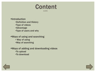 Content
                              (1 of 2)




Introduction
    •Definition and History
    •Type of videos
    •Advantage
    •Type of users and why

Ways of using and searching
    • Way of using
    •Way of searching

Ways of adding and downloading videos
    •To upload
    •To download
 