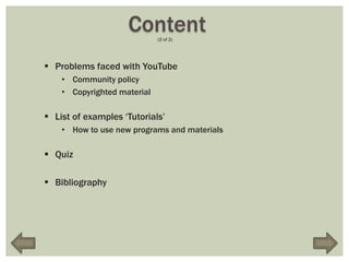 Content  (2 of 2)




 Problems faced with YouTube
    • Community policy
    • Copyrighted material

 List of examples „Tutorials‟
    • How to use new programs and materials

 Quiz

 Bibliography
 