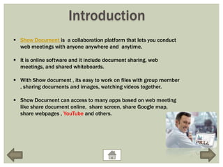 Introduction
 Show Document is a collaboration platform that lets you conduct
  web meetings with anyone anywhere and anytime.

 It is online software and it include document sharing, web
  meetings, and shared whiteboards.

 With Show document , its easy to work on files with group member
  , sharing documents and images, watching videos together.

 Show Document can access to many apps based on web meeting
  like share document online, share screen, share Google map,
  share webpages , YouTube and others.
 