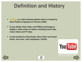 Definition and History

 YouTube is a video sharing website which is created by
  three PayPal employees in February 2005.

 It uses Adobe Flash Video and HTML5 technology to
  display a wide variety of videos, including movie clips,
  music videos and TV clips.

 It was founded by Chad Hurley, Steve Chen and Jawed
  Karim, who were early employees PayPal.
 