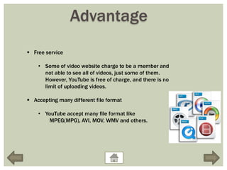 Advantage
 Free service

    • Some of video website charge to be a member and
      not able to see all of videos, just some of them.
      However, YouTube is free of charge, and there is no
      limit of uploading videos.

 Accepting many different file format

    • YouTube accept many file format like
       MPEG(MPG), AVI, MOV, WMV and others.
 