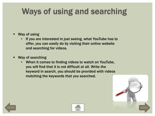 Ways of using and searching

 Way of using
   • If you are interested in just seeing, what YouTube has to
      offer, you can easily do by visiting their online website
      and searching for videos.

 Way of searching
   • When it comes to finding videos to watch on YouTube,
      you will find that it is not difficult at all. Write the
      keyword in search, you should be provided with videos
      matching the keywords that you searched.
 