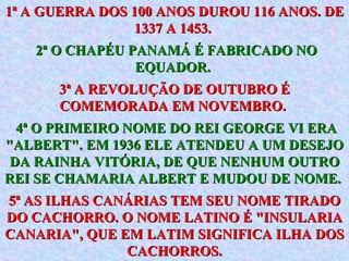 1ª A GUERRA DOS 100 ANOS DUROU 116 ANOS. DE 1337 A 1453.  2ª O CHAPÉU PANAMÁ É FABRICADO NO EQUADOR.   3ª A REVOLUÇÃO DE OUTUBRO É COMEMORADA EM NOVEMBRO.  4ª O PRIMEIRO NOME DO REI GEORGE VI ERA "ALBERT". EM 1936 ELE ATENDEU A UM DESEJO DA RAINHA VITÓRIA, DE QUE NENHUM OUTRO REI SE CHAMARIA ALBERT E MUDOU DE NOME.   5ª AS ILHAS CANÁRIAS TEM SEU NOME TIRADO DO CACHORRO. O NOME LATINO É "INSULARIA CANARIA", QUE EM LATIM SIGNIFICA ILHA DOS CACHORROS. 