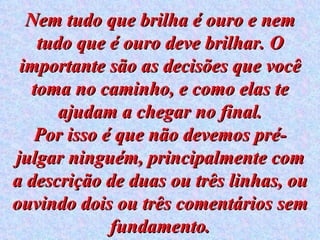 Nem tudo que brilha é ouro e nem tudo que é ouro deve brilhar. O importante são as decisões que você toma no caminho, e como elas te ajudam a chegar no final. Por isso é que não devemos pré-julgar ninguém, principalmente com a descrição de duas ou três linhas, ou ouvindo dois ou três comentários sem fundamento. 