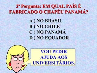 A ) NO BRASIL  B ) NO CHILE  C ) NO PANAMÁ  D ) NO EQUADOR 2ª Pergunta: EM QUAL PAÍS É FABRICADO O CHAPÉU PANAMÁ? VOU PEDIR AJUDA AOS UNIVERSITÁRIOS. 