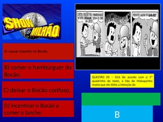 A) causar espanto no Bocão.
B) comer o hambúrguer do
Bocão.
C) deixar o Bocão confuso.
D) incentivar o Bocão a
comer o lanche.
Disponível em
http://www.omeninomaluquinho.co
m.br/. Acesso em:15 maio 2018.
QUESTÃO 09 – D16 De acordo com o 1º
quadrinho do texto, a fala do Maluquinho
revela que ele tinha a intenção de
TEMPO
B
 