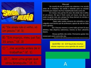 A) “Ele ainda não é velho, só
um pouco.” (ℓ. 3).
B) “Em março, meu pai faz
35 anos.” (ℓ. 3)
C) “...me acorda antes de ir
trabalhar.” (ℓ. 1).
D) “...teve uma gripe que
virou bronquite.” (ℓ. 5).
Meu pai
De manhã ele dá um puxão nas cobertas e me acorda
antes de ir trabalhar. Vai saindo e dizendo para eu estudar
bastante para depois não ficar trabalhando tanto como ele.
Em março, meu pai faz 35 anos. Ele ainda não é velho,
só um pouco. Diz que é forte como um touro, mas deu um
susto na gente este ano, porque fez força demais no serviço e
teve uma gripe que virou bronquite.
Papai sabe muitos números de aritmética e tem
caligrafia mais bonita que de professora, apesar de não ter feito
nem o ginásio.
Ele é bacana mesmo e como todo pai tem lá seus
defeitos. Não dispensa sobremesa, mesmo se tiver cafezinho
depois.
Pessoa perfeita não existe. Precisamos gostar dos
nossos pais assim como eles são.
Disponível em: http://www.espacoprofessor.com/search/label/ Acesso em 05 de Fev
QUESTÃO 10– D19 Qual dos trechos
abaixo expressa uma opinião do autor?
TEMPO
A
 