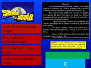 A) causa; consequência;
tempo.
B) comparação;
explicação; lugar
C) comparação; oposição;
tempo.
D) explicação; oposição;
tempo.
Meu pai
De manhã ele dá um puxão nas cobertas e me acorda
antes de ir trabalhar. Vai saindo e dizendo para eu estudar
bastante para depois não ficar trabalhando tanto como ele.
Em março, meu pai faz 35 anos. Ele ainda não é velho,
só um pouco. Diz que é forte como um touro, mas deu um
susto na gente este ano, porque fez força demais no serviço e
teve uma gripe que virou bronquite.
Papai sabe muitos números de aritmética e tem
caligrafia mais bonita que de professora, apesar de não ter feito
nem o ginásio.
Ele é bacana mesmo e como todo pai tem lá seus
defeitos. Não dispensa sobremesa, mesmo se tiver cafezinho
depois.
Pessoa perfeita não existe. Precisamos gostar dos
nossos pais assim como eles são.
Disponível em: http://www.espacoprofessor.com/search/label/ Acesso em 05 de Fev
QUESTÃO 11– D26 No trecho “Diz que é forte como
um touro, mas deu um susto na gente este ano,
porque fez força demais no serviço ...” (ℓ. 3-4), as
palavras destacadas estabelecem uma relação de
TEMPO
C
 