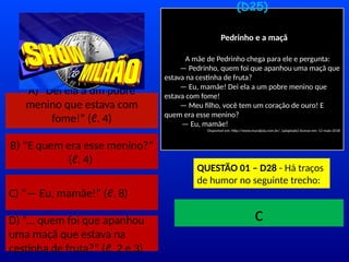 A) “Dei ela a um pobre
menino que estava com
fome!” (ℓ. 4)
B) “E quem era esse menino?”
(ℓ. 4)
C) “— Eu, mamãe!” (ℓ. 8)
D) “... quem foi que apanhou
uma maçã que estava na
cestinha de fruta?” (ℓ. 2 e 3)
(D25)
Pedrinho e a maçã
A mãe de Pedrinho chega para ele e pergunta:
— Pedrinho, quem foi que apanhou uma maçã que
estava na cestinha de fruta?
— Eu, mamãe! Dei ela a um pobre menino que
estava com fome!
— Meu filho, você tem um coração de ouro! E
quem era esse menino?
— Eu, mamãe!
Disponível em: http://www.muraljoia.com.br/. (adaptado) Acesso em: 12 maio 2018
QUESTÃO 01 – D28 - Há traços
de humor no seguinte trecho:
TEMPO
c
 