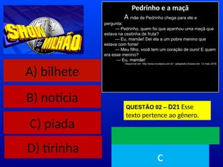 A) bilhete
B) notícia
C) piada
Pedrinho e a maçã
A mãe de Pedrinho chega para ele e
pergunta:
— Pedrinho, quem foi que apanhou uma maçã que
estava na cestinha de fruta?
— Eu, mamãe! Dei ela a um pobre menino que
estava com fome!
— Meu filho, você tem um coração de ouro! E quem
era esse menino?
— Eu, mamãe!
Disponível em: http://www.muraljoia.com.br/. (adaptado) Acesso em: 12 maio 2018
QUESTÃO 02 – D21 Esse
texto pertence ao gênero.
TEMPO
c
D) tirinha
 