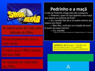A) admiração da mãe pela
atitude do filho.
B) incompreensão que a
mãe sente.
C) raiva que o filho causou
em sua mãe.
Pedrinho e a maçã
A mãe de Pedrinho chega para ele e pergunta:
— Pedrinho, quem foi que apanhou uma maçã
que estava na cestinha de fruta?
— Eu, mamãe! Dei ela a um pobre menino que
estava com fome!
— Meu filho, você tem um coração de ouro!
E quem era esse menino?
— Eu, mamãe!
Disponível em: http://www.muraljoia.com.br/. (adaptado) Acesso em: 12 maio 2018
QUESTÃO 03 – D27 No trecho “— Meu filho, você
tem um coração de ouro!” (l. 6), o ponto de
exclamação no final da frase reforça o sentimento de
TEMPO
A
.
D) rejeição da mãe pelo
seu filho.
 
