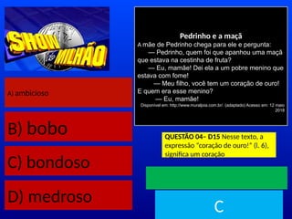 A) ambicioso
B) bobo
C) bondoso
D) medroso
Pedrinho e a maçã
A mãe de Pedrinho chega para ele e pergunta:
— Pedrinho, quem foi que apanhou uma maçã
que estava na cestinha de fruta?
— Eu, mamãe! Dei ela a um pobre menino que
estava com fome!
— Meu filho, você tem um coração de ouro!
E quem era esse menino?
— Eu, mamãe!
Disponível em: http://www.muraljoia.com.br/. (adaptado) Acesso em: 12 maio
2018
QUESTÃO 04– D15 Nesse texto, a
expressão “coração de ouro!” (l. 6),
significa um coração
TEMPO
C
 