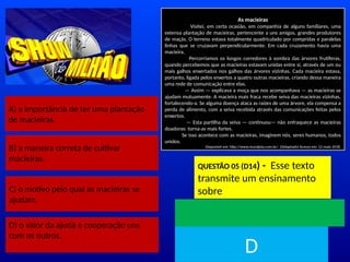 A) a importância de ter uma plantação
de macieiras.
B) a maneira correta de cultivar
macieiras.
C) o motivo pelo qual as macieiras se
ajudam.
As macieiras
Visitei, em certa ocasião, em companhia de alguns familiares, uma
extensa plantação de macieiras, pertencente a uns amigos, grandes produtores
de maçãs. O terreno estava totalmente quadriculado por compridas e paralelas
linhas que se cruzavam perpendicularmente. Em cada cruzamento havia uma
macieira.
Percorríamos os longos corredores à sombra das árvores frutíferas,
quando percebemos que as macieiras estavam unidas entre si, através de um ou
mais galhos enxertados nos galhos das árvores vizinhas. Cada macieira estava,
portanto, ligada pelos enxertos a quatro outras macieiras, criando dessa maneira
uma rede de comunicação entre elas.
— Assim — explicava a moça que nos acompanhava — as macieiras se
ajudam mutuamente. A macieira mais fraca recebe seiva das macieiras vizinhas,
fortalecendo-a. Se alguma doença ataca as raízes de uma árvore, ela compensa a
perda de alimento, com a seiva recebida através das comunicações feitas pelos
enxertos.
— Esta partilha da seiva — continuou— não enfraquece as macieiras
doadoras: torna-as mais fortes.
Se isso acontece com as macieiras, imaginem nós, seres humanos, todos
unidos.
Disponível em: http://www.muraljoia.com.br/. ((Adaptado) Acesso em: 12 maio 2018.
QUESTÃO 05 (D14) - Esse texto
transmite um ensinamento
sobre
TEMPO
D
D) o valor da ajuda e cooperação uns
com os outros.
 