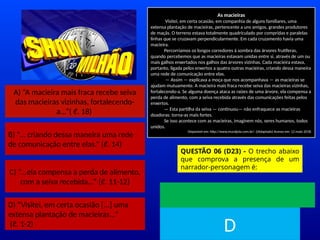 A) “A macieira mais fraca recebe seiva
das macieiras vizinhas, fortalecendo-
a...”( ℓ. 18)
B) “... criando dessa maneira uma rede
de comunicação entre elas.“ (ℓ. 14)
C) “...ela compensa a perda de alimento,
com a seiva recebida...” (ℓ. 11-12)
D) “Visitei, em certa ocasião [...] uma
extensa plantação de macieiras...”
(ℓ. 1-2)
As macieiras
Visitei, em certa ocasião, em companhia de alguns familiares, uma
extensa plantação de macieiras, pertencente a uns amigos, grandes produtores
de maçãs. O terreno estava totalmente quadriculado por compridas e paralelas
linhas que se cruzavam perpendicularmente. Em cada cruzamento havia uma
macieira.
Percorríamos os longos corredores à sombra das árvores frutíferas,
quando percebemos que as macieiras estavam unidas entre si, através de um ou
mais galhos enxertados nos galhos das árvores vizinhas. Cada macieira estava,
portanto, ligada pelos enxertos a quatro outras macieiras, criando dessa maneira
uma rede de comunicação entre elas.
— Assim — explicava a moça que nos acompanhava — as macieiras se
ajudam mutuamente. A macieira mais fraca recebe seiva das macieiras vizinhas,
fortalecendo-a. Se alguma doença ataca as raízes de uma árvore, ela compensa a
perda de alimento, com a seiva recebida através das comunicações feitas pelos
enxertos.
— Esta partilha da seiva — continuou— não enfraquece as macieiras
doadoras: torna-as mais fortes.
Se isso acontece com as macieiras, imaginem nós, seres humanos, todos
unidos.
Disponível em: http://www.muraljoia.com.br/. ((Adaptado) Acesso em: 12 maio 2018.
QUESTÃO 06 (D23) - O trecho abaixo
que comprova a presença de um
narrador-personagem é:
TEMPO
D
 