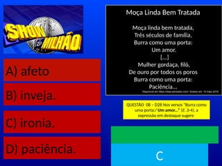 A) afeto
B) inveja.
C) ironia.
D) paciência.
Moça Linda Bem Tratada
Moça linda bem tratada,
Três séculos de família,
Burra como uma porta:
Um amor.
[...]
Mulher gordaça, filó,
De ouro por todos os poros
Burra como uma porta:
Paciência...
Disponível em https://www.pensador.com/. Acesso em: 15 maio 2018.
QUESTÃO 08 – D28 Nos versos “Burra como
uma porta:/ Um amor...” (ℓ. 3-4), a
expressão em destaque sugere
TEMPO
C
 
