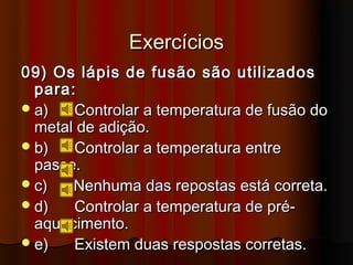 Exercícios
09) Os lápis de fusão são utilizados
  para:
 a)   Controlar a temperatura de fusão do
  metal de adição.
 b)   Controlar a temperatura entre
  passe.
 c)   Nenhuma das repostas está correta.
 d)   Controlar a temperatura de pré-
  aquecimento.
 e)   Existem duas respostas corretas.
 