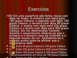 Exercícios
100) Em uma superfície são feitos riscos com
  lápis de fusão. O primeiro com lápis para
  100 graus Celsius, o segundo com lápis 160
  graus Celsius, o terceiro com lápis 90 graus
  Celsius, o quarto com lápis para 220 graus
  Celsius e o quinto com lápis para 300 graus
  Celsius. Em um determinado instante
  durante o aquecimento observa-se que o
  primeiro e o terceiro risco se fundiram e o
  segundo mudou de cor. Analisando-se o
  exposto acima pode-se afirmar que a
  temperatura está:
 a)   Entre 90 graus Celsius e 100 graus Celsius.
 b)   Entre 220 graus Celsius e 300 graus Celsius.
 c)   Entre 100 graus Celsius e 220 graus Celsius,
  mas provavelmente em torno de 160 graus Celsius.
 