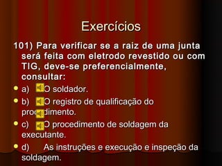 Exercícios
101) Para verificar se a raiz de uma junta
  será feita com eletrodo revestido ou com
  TIG, deve-se preferencialmente,
  consultar:
 a)   O soldador.
 b)   O registro de qualificação do
  procedimento.
 c)   O procedimento de soldagem da
  executante.
 d)   As instruções e execução e inspeção da
  soldagem.
 