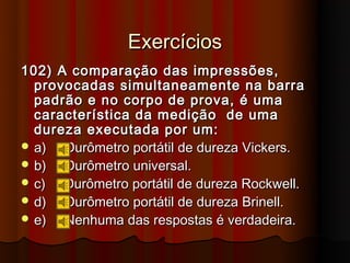 Exercícios
102) A comparação das impressões,
  provocadas simultaneamente na barra
  padrão e no corpo de prova, é uma
  característica da medição de uma
  dureza executada por um:
 a)  Durômetro portátil de dureza Vickers.
 b)  Durômetro universal.
 c)  Durômetro portátil de dureza Rockwell.
 d)  Durômetro portátil de dureza Brinell.
 e)  Nenhuma das respostas é verdadeira.
 