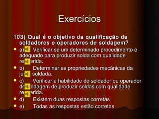 Exercícios
103) Qual é o objetivo da qualificação de
  soldadores e operadores de soldagem?
 a)    Verificar se um determinado procedimento é
  adequado para produzir solda com qualidade
  requerida.
 b)    Determinar as propriedades mecânicas da
  junta soldada.
 c)    Verificar a habilidade do soldador ou operador
  de soldagem de produzir soldas com qualidade
  requerida.
 d)    Existem duas respostas corretas
 e)    Todas as respostas estão corretas.
 