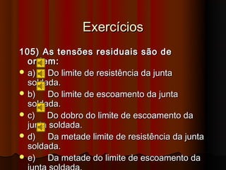 Exercícios
105) As tensões residuais são de
  ordem:
 a)   Do limite de resistência da junta
  soldada.
 b)   Do limite de escoamento da junta
  soldada.
 c)   Do dobro do limite de escoamento da
  junta soldada.
 d)   Da metade limite de resistência da junta
  soldada.
 e)   Da metade do limite de escoamento da
 