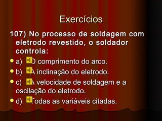 Exercícios
107) No processo de soldagem com
  eletrodo revestido, o soldador
  controla:
 a) O comprimento do arco.
 b) A inclinação do eletrodo.
 c) A velocidade de soldagem e a
  oscilação do eletrodo.
 d) Todas as variáveis citadas.
 