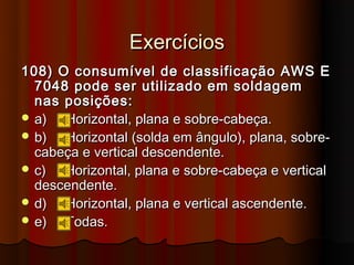 Exercícios
108) O consumível de classificação AWS E
  7048 pode ser utilizado em soldagem
  nas posições:
 a)  Horizontal, plana e sobre-cabeça.
 b)  Horizontal (solda em ângulo), plana, sobre-
  cabeça e vertical descendente.
 c)  Horizontal, plana e sobre-cabeça e vertical
  descendente.
 d)  Horizontal, plana e vertical ascendente.
 e)  Todas.
 